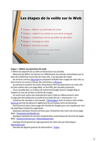 Les trois types d’information sur le Web
selon leur accessibilité
• Information blanche
• C’est une information diffusée officiellement, donc mise à disposition volontairement
par son auteur, soit gratuitement, soit moyennant finance. L’accès en est, de ce point de
vue, libre. La plupart des ressources sur le Web fait partie
• Information grise
• C’est un contenu, dont la diffusion n’est pas illégale mais dont ce n’est pas l’objectif, au
moins auprès d’un large public. Il peut s’agir de notes internes, de comptes-rendus de
réunions, de rapports … Sur le Net, des blogs et les réseaux sociaux peuvent reprendre ce
type de littérature.
• Information noire
• Il s’agit de contenus dont la diffusion est normalement interdite. C’est donc une
activité illicite, notamment dans le cadre d’une activité de veille.
Source : L’art de faire des recherches et de partager l’information
auteur : Jérôme Deiss
Collection : Entreprendre chez Fyp Éditions
10
 