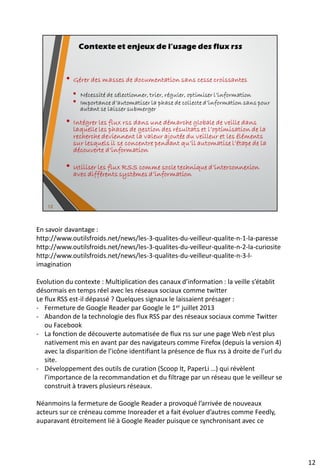 Quels types de plateformes Web mettent à
disposition des flux RSS ?
• Tous les CMS (Content Management System) ou
SGC en Français (Système de Gestionnaire de
Contenus) gèrent les flux RSS, en particulier le plus
populaire, WordPress (moteur de blogs)
• Il existe des solutions de CMS Open Source pour toutes
sortes d’usages : blogs, wiki, sites portails …
• Les systèmes d’alertes
• Les moteurs de recherche
• Les sites de partage de contenus
• Les réseaux sociaux
• …
18
 