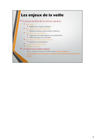 Les enjeux de la veille
• 5 raisons de faire de la veille en général :
• Anticiper :
• Repérer les « signaux faibles »
• Surveiller son environnement :
• Détecter menaces, opportunités, tendances
• Surveiller sa e-réputation :
• Enjeu pour les organisations, les collectivités…
• Mais aussi pour les individus
• Surveiller ses thèmes de recherche
• Enjeu pour les chercheurs
• … pour ne pas s’endormir
• Veille et curiosité
• La veille comme état d’esprit
3
Source – support de formation de l’urfist de rennes : http://www.sites.univ-
rennes2.fr/urfist/ressources/developper-une-veille-personnelle-avec-les-fils-rss-et-la-syndication-de-
contenus
 