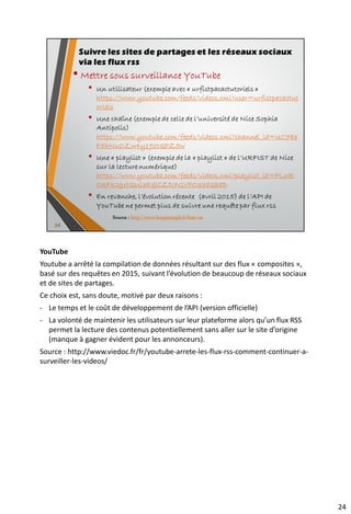 • Mettre sous surveillance Facebook
• Les méthodes qui circulent sur le web depuis des années sont
désuètes depuis juin 2015. Il n’est désormais plus possible de
générer nativement le RSS d’une « fanpage ».
Plusieurs outils ont été néanmoins décrits par le site
KeepItSimple
• En revanche, aucun moyen de récupérer les éléments publics
d’un profil « Facebook » par un flux rss.
34
Suivre les sites de partages et les réseaux sociaux
via les flux rss
Source : http://www.keepitsimple.fr/liste-rss
 
