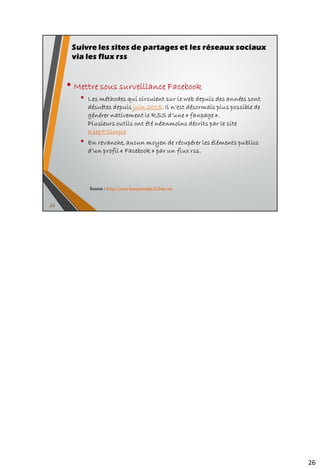 • Mettre sous surveillance de Diigo
• Url des bookmarks les plus populaires du moment : https://www.diigo.com/buzz/hot
=> présence d’un flux RSS signalé par la fonctionnalité RSS Autodiscovery
• Mettre sous surveillance le profil public d’un utilisateur de la plateforme à partir de
l’url https://www.diigo.com/people/search
=> https://www.diigo.com/rss/user/<nom_utilisateur> (Ex. :
https://www.diigo.com/rss/user/Serge-courrier pour l’activité publique
de Serge Courrier
• Mettre sous surveillance un tag spécifique pour un utilisateur :
https://www.diigo.com/rss/user/<nom_utilisateur>/<tag>
soit pour le tag RSS de Serge Courrier :
https://www.diigo.com/rss/user/Serge-courrier/RSS
• Mettre sous surveillance les bookmarks d’un groupe :
https://groups.diigo.com/group/<nom_groupe>/rss soit pour le goupe
« SC Veille Strategique » de Christophe Deschamps =>
https://groups.diigo.com/group/sc-veille-sur-internet/rss
• Mettre sous surveillance les bookmarks correspondant à un tag spécifique
sur l’ensemble de la plateforme Diigo :
https://www.diigo.com/rss/tag/<nom_tag>
Possibilité d’ ajouter le paramètre ?count=50 pour récupérer plus que les 20
derniers items proposés par défaut soit pour le tag « RSS » :
https://www.diigo.com/rss/tag/rss?count=50
36
Suivre les sites de partages et les réseaux sociaux
via les flux rss
Source : http://www.keepitsimple.fr/liste-rss
 