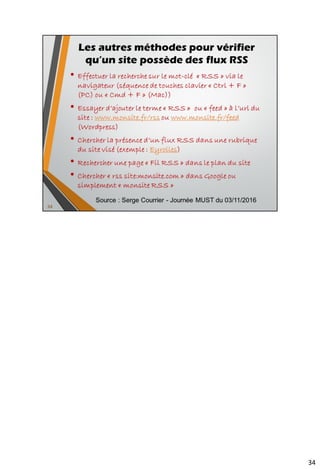 Exemples de lecteurs embarqués dans le navigateur
• Sage pour Firefox - https://addons.mozilla.org/fr/firefox/addon/sage/
• Brief pour Firefox - https://addons.mozilla.org/fr/firefox/addon/brief/
• Newsfox pour Firefox -
https://addons.mozilla.org/fr/firefox/addon/newsfox/
• Bamboo pour Firefox -
https://addons.mozilla.org/fr/firefox/addon/bamboo-feed-reader/
----------------------------
• Extensions pour Google Chrome -
https://chrome.google.com/webstore/search/rss?hl=fr
dont RSS Feed Reader qui se synchronise avec Google
Reader - https://chrome.google.com/webstore/detail/rss-feed-
reader/pnjaodmkngahhkoihejjehlcdlnohgmp?hl=fr
• Opera : Gestionnaire de flux rss (RSS Reader) inclus dans le
gestionnaire de courriels (Opera Mail) mais aussi quelques widgets
comme Smart RSS (lecteur RSS) et RSS Dectector (RSS
Autodiscovery)
• Safari : Gestion des flux RSS native
• Internet Explorer : Lecteur intégré depuis la version 7 d’IE (dernière
version = 10). Peu d’extensions et à priori aucune pour les flux RSS
46
Les extensions au navigateur
 