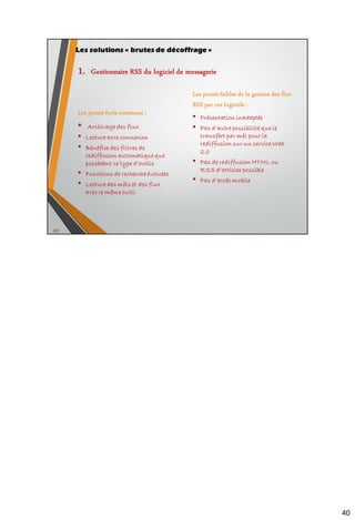 52
 Possibilité de s’abonner à des flux protégés
 Configuration fine de chaque flux (style d’affichage, chiffrement, authentification
…), et de chaque article (taguage, suppression …)
 Lecture hors connexion
 Utilisation possible de dossiers et sous-dossiers personnalisés
 Purge par flux
 Possibilité de filtrage par insertion de mots-clés à identifier dans les articles
 Système de notification de l’arrivée de nouveaux articles
 Affichage du nombre d’articles total « non lus » et par flux
 Les articles d’un flux peuvent être cryptés sur le disque
 Protection possible de ses flux par mot de passe à l’ouverture de Newsfox
(fonctionnalité qui a disparu dans les dernières versions de FF)
 Usage de la taxonomie (balises)
 Création de sauvegardes automatiques
 Création de flux personnalisés
 Interface peu attrayante
 Absence de fonctionnalité de recherche de nouveaux flux
 Filtrage en aval mais pas en amont
• Newsfox pour Firefox
Les extensions au navigateur
 