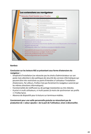 • Dans le navigateur via une extension (Firefox, GC, Opera, Safari, IE)
http://www.01net.com/editorial/399607/extensions-ergonomiques/ (IE)
https://www.mindomo.com/fr/mindmap/6febbf510add42ceaa999615fb7106b7 (carte Mindomo concernant
les navigateurs)
• Dans le gestionnaire de flux RSS d’un client de messagerie (Thunderbird, Outlook)
https://support.mozilla.org/fr/kb/comment-s-abonner-aux-flux-de-nouvelles-et-blogs (Thunderbird)
http://www.commentcamarche.net/contents/1883-outlook-flux-rss (Outlook)
• Logiciels à installer sur son ordinateur comme RSS Owl
https://www.mindomo.com/fr/mindmap/4871c40d877045b2b347ac14eeb6ee62 (carte Mindomo concernant
les logiciels « standalone » desktop)
• Lecteurs RSS hébergés sur des plateformes Web 2.0
https://www.mindomo.com/fr/mindmap/a093044f72884fce9d6315d6cbfff3ac (carte Mindomo sur les
caractéristiques de ces lecteurs)
• Lecteurs pour terminaux mobiles (tablettes et smartphones)
https://play.google.com/store/search?q=lecteur%20flux%20rss&c=apps (OS Android)
http://www.iphon.fr/post/dossier-app-iphone-les-meilleurs-applications-lecteurs-rss-iphone-ipad (Ios - ressource
de 2011)
http://www.windowsphoneaddict.fr/besoin-de-suivre-vos-flux-rss-notre-petite-selection/ (Windows Phone)
http://www.overclocking-pc.fr/forums/showthread.php?58538-Les-meilleures-lecteurs-de-flux-RSS (Windows
Phone)
http://www.monwindowsphone.com/lecteur-de-flux-rss-le-top-5-des-applications-de-reader-t25742.html
(Windows Phone)
http://telecharger.cnet.com/mobile/newsreaders-rss-readers/3150-2164_4-0.html (Tous systèmes)
• Lecteurs à héberger sur un serveur comme Tiny Tiny RSS
http://blog.rom1v.com/2011/06/tiny-tiny-rss-auto-hebergement-des-flux-rss/ (tutoriel expliquant les raisons
poussant à adopter cette solution d’auto-hébergement et comment installer ce logiciel)
… Et pour l’essayer en toute tranquillité : https://framakey.org/WebApp/TinyTinyRSSPortable (version
portable du logiciel)
62
Ressources complémentaires sur les agrégateurs
 