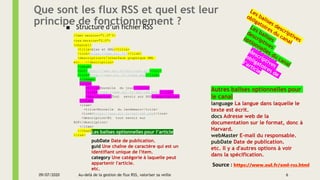 Que sont les flux RSS et quel est leur
principe de fonctionnement ?■ Structure d’un fichier RSS
<?xml version="1.0" ?>
<rss version="2.0">
<channel>
<title>Ajax et XML</title>
<link>https://www.xul.fr/</link>
<description>L'interface graphique XML
etc...</description>
<image>
<url>http:///www.xul.fr/xul-icon.gif</url>
<link>http:///www.xul.fr/index.php</link>
</image>
<item>
<title>Nouvelle du jour</title>
<link>https://www.xul.fr/xml-rss.html</link>
<description>Tout savoir sur RSS</description>
</item>
<item>
<title>Nouvelle du lendemain</title>
<link>https://www.xul.fr/xml-rdf.php</link>
<description>Et tout savoir sur
RDF</description>
</item>
</channel>
</rss>
Autres balises optionnelles pour
le canal
language La langue dans laquelle le
texte est écrit.
docs Adresse web de la
documentation sur le format, donc à
Harvard.
webMaster E-mail du responsable.
pubDate Date de publication.
etc. Il y a d'autres options à voir
dans la spécification.
Les balises optionnelles pour l’article
pubDate Date de publication.
guid Une chaîne de caractère qui est un
identifiant unique de l'item.
category Une catégorie à laquelle peut
appartenir l'article.
etc.
Source : https://www.xul.fr/xml-rss.html
09/07/2020 6Au-delà de la gestion de flux RSS, valoriser sa veille
 