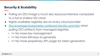 11
11
Security & Scalability
● Pulling an OCI image is much less resource-intensive compared
to a full or shallow Git clone
● Highly available registries are on every cloud provider
● Flux leverages Kubernetes workload identity and IAM when
pulling OCI artifacts from managed registries
○ => No more key management
○ => No more SSH keys to generate
○ => No more proprietary API usage for token generation
 