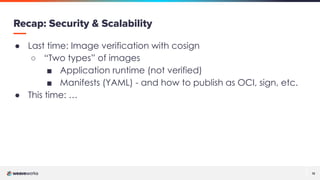 12
12
Recap: Security & Scalability
● Last time: Image verification with cosign
○ “Two types” of images
■ Application runtime (not verified)
■ Manifests (YAML) - and how to publish as OCI, sign, etc.
● This time: …
 