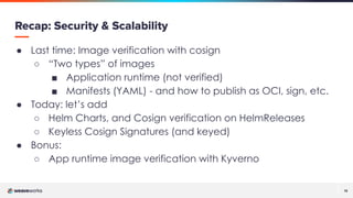 13
13
Recap: Security & Scalability
● Last time: Image verification with cosign
○ “Two types” of images
■ Application runtime (not verified)
■ Manifests (YAML) - and how to publish as OCI, sign, etc.
● Today: let’s add
○ Helm Charts, and Cosign verification on HelmReleases
○ Keyless Cosign Signatures (and keyed)
● Bonus:
○ App runtime image verification with Kyverno
 