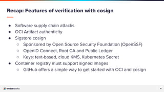14
14
● Software supply chain attacks
● OCI Artifact authenticity
● Sigstore cosign
○ Sponsored by Open Source Security Foundation (OpenSSF)
○ OpenID Connect, Root CA and Public Ledger
○ Keys: text-based, cloud KMS, Kubernetes Secret
● Container registry must support signed images
○ GitHub oﬀers a simple way to get started with OCI and cosign
Recap: Features of veriﬁcation with cosign
 