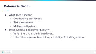 15
15
● What does it mean?
○ Overlapping protections
○ Risk assessment
○ Multiple mitigations
● Swiss-Cheese Strategy for Security
○ When there is a hole in one layer…
○ …the other layers enhance the probability of blocking attacks
Defense in Depth
 