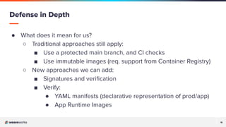 16
16
● What does it mean for us?
○ Traditional approaches still apply:
■ Use a protected main branch, and CI checks
■ Use immutable images (req. support from Container Registry)
○ New approaches we can add:
■ Signatures and veriﬁcation
■ Verify:
● YAML manifests (declarative representation of prod/app)
● App Runtime Images
Defense in Depth
 