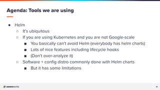 18
18
● Helm
○ It’s ubiquitous
○ If you are using Kubernetes and you are not Google-scale
■ You basically can’t avoid Helm (everybody has helm charts)
■ Lots of nice features including lifecycle hooks
■ (Don’t over-analyze it)
○ Software + conﬁg distro commonly done with Helm charts
■ But it has some limitations
Agenda: Tools we are using
 