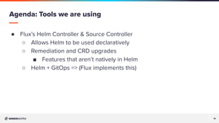19
19
● Flux’s Helm Controller & Source Controller
○ Allows Helm to be used declaratively
○ Remediation and CRD upgrades
■ Features that aren’t natively in Helm
○ Helm + GitOps => (Flux implements this)
Agenda: Tools we are using
 