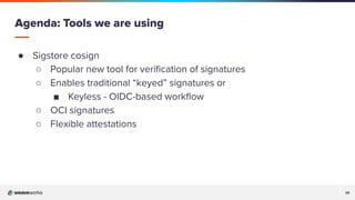 20
20
● Sigstore cosign
○ Popular new tool for veriﬁcation of signatures
○ Enables traditional “keyed” signatures or
■ Keyless - OIDC-based workﬂow
○ OCI signatures
○ Flexible attestations
Agenda: Tools we are using
 