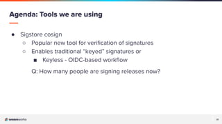 21
21
● Sigstore cosign
○ Popular new tool for veriﬁcation of signatures
○ Enables traditional “keyed” signatures or
■ Keyless - OIDC-based workﬂow
Q: How many people are signing releases now?
Agenda: Tools we are using
 