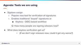 23
23
● Sigstore cosign
○ Popular new tool for veriﬁcation of signatures
○ Enables traditional “keyed” signatures or
■ Keyless - OIDC-based workﬂow
Q: How many people are signing releases now?
● What does keyless veriﬁcation get us?
○ (If we don’t sign releases now, could it get any worse?)
Agenda: Tools we are using
 