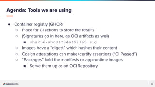 26
26
● Container registry (GHCR)
○ Place for CI actions to store the results
○ (Signatures go in here, as OCI artifacts as well)
■ sha256-abcd1234ef98765.sig
○ Images have a “digest” which hashes their content
○ Cosign attestations can make+certify assertions (“CI Passed”)
○ “Packages” hold the manifests or app runtime images
■ Serve them up as an OCI Repository
Agenda: Tools we are using
 