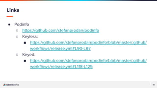 29
29
● Podinfo
○ https://github.com/stefanprodan/podinfo
○ Keyless:
■ https://github.com/stefanprodan/podinfo/blob/master/.github/
workﬂows/release.yml#L90-L97
○ Keyed:
■ https://github.com/stefanprodan/podinfo/blob/master/.github/
workﬂows/release.yml#L118-L125
Links
 