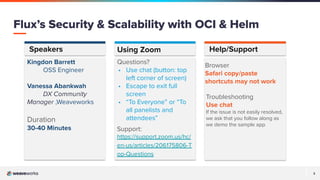 3
Speakers Help/Support
Kingdon Barrett
OSS Engineer
Vanessa Abankwah
DX Community
Manager ,Weaveworks
Duration
30-40 Minutes
Browser
Safari copy/paste
shortcuts may not work
Using Zoom
Questions?
• Use chat (button: top
left corner of screen)
• Escape to exit full
screen
• “To Everyone” or “To
all panelists and
attendees”
Support:
https://support.zoom.us/hc/
en-us/articles/206175806-T
op-Questions
Troubleshooting
Use chat
If the issue is not easily resolved,
we ask that you follow along as
we demo the sample app.
Flux’s Security & Scalability with OCI & Helm
 