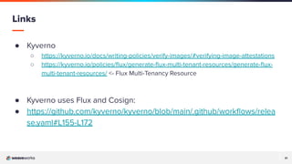 31
31
● Kyverno
○ https://kyverno.io/docs/writing-policies/verify-images/#verifying-image-attestations
○ https://kyverno.io/policies/ﬂux/generate-ﬂux-multi-tenant-resources/generate-ﬂux-
multi-tenant-resources/ <- Flux Multi-Tenancy Resource
● Kyverno uses Flux and Cosign:
● https://github.com/kyverno/kyverno/blob/main/.github/workﬂows/relea
se.yaml#L155-L172
Links
 