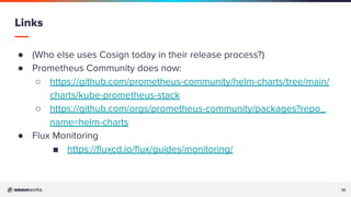 32
32
● (Who else uses Cosign today in their release process?)
● Prometheus Community does now:
○ https://github.com/prometheus-community/helm-charts/tree/main/
charts/kube-prometheus-stack
○ https://github.com/orgs/prometheus-community/packages?repo_
name=helm-charts
● Flux Monitoring
■ https://ﬂuxcd.io/ﬂux/guides/monitoring/
Links
 