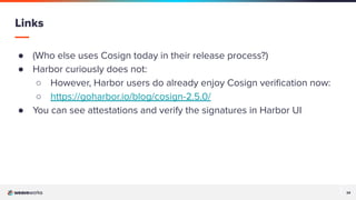 34
34
● (Who else uses Cosign today in their release process?)
● Harbor curiously does not:
○ However, Harbor users do already enjoy Cosign veriﬁcation now:
○ https://goharbor.io/blog/cosign-2.5.0/
● You can see attestations and verify the signatures in Harbor UI
Links
 