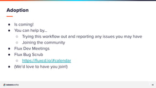 36
36
● Is coming!
● You can help by…
○ Trying this workﬂow out and reporting any issues you may have
○ Joining the community
● Flux Dev Meetings
● Flux Bug Scrub
○ https://ﬂuxcd.io/#calendar
● (We’d love to have you join!)
Adoption
 