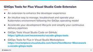 37
37
GitOps Tools for Flux Visual Studio Code Extension
● An extension to enhance the developer experience
● An intuitive way to manage, troubleshoot and operate your
Kubernetes environment following the GitOps operating model
● Accelerate your development lifecycle and simplify your continuous
delivery pipelines
● GitOps Tools Visual Studio Code on GitHub:
https://github.com/weaveworks/vscode-gitops-tools
● GitOps Tools for Flux in Visual Studio Marketplace:
https://marketplace.visualstudio.com/items?itemName=Weavework
s.vscode-gitops-tools
 