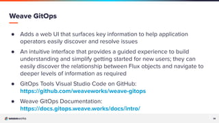 38
38
Weave GitOps
● Adds a web UI that surfaces key information to help application
operators easily discover and resolve issues
● An intuitive interface that provides a guided experience to build
understanding and simplify getting started for new users; they can
easily discover the relationship between Flux objects and navigate to
deeper levels of information as required
● GitOps Tools Visual Studio Code on GitHub:
https://github.com/weaveworks/weave-gitops
● Weave GitOps Documentation:
https://docs.gitops.weave.works/docs/intro/
 