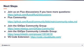 39
● Join us on Flux discussions if you have more questions:
https://github.com/fluxcd/flux2/discussions
● Flux Community:
https://github.com/fluxcd/community/blob/main/community-roles.md
● Join the GitOps Community Group:
https://www.meetup.com/GitOps-Community/
● Join the GitOps Community LinkedIn Group:
https://www.linkedin.com/groups/13914610/
● VS Code Extension: https://code.visualstudio.com/
Next Steps
 