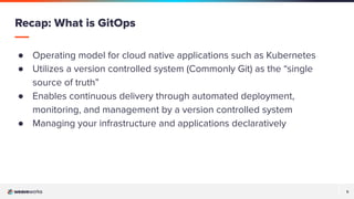 5
5
● Operating model for cloud native applications such as Kubernetes
● Utilizes a version controlled system (Commonly Git) as the “single
source of truth”
● Enables continuous delivery through automated deployment,
monitoring, and management by a version controlled system
● Managing your infrastructure and applications declaratively
Recap: What is GitOps
 