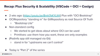 6
6
● 2 wks ago: (https://youtu.be/Bmh7kKYLIhY) Flux with “OCI Bootstrap”
● OCIRepository “standing in” for GitRepository as root Source Of Truth
○ “Bootstrap Lite”
● Non-standard conﬁg
○ We started to get ideas about where OCI can be used
○ Primitives: use them how you want, these are only examples
● (Podinfo app still managed via Git)
○ stand in for “upstreams we can’t control”
● Today is “Part 2” of the series
Recap: Flux Security & Scalability (VSCode + OCI + Cosign)
 