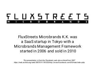 FluxStreets Microbrands K.K. was
a SaaS startup in Tokyo with a
Microbrands Management Framework
started in 2006 and sold in 2010
This presentation is from the Fluxstreets web site archived from 2007
https://web.archive.org/web/20070911190323/http://www.fluxstreets.com:80/main/index.php
 