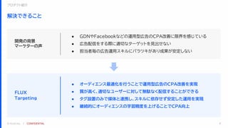 © FLUX Inc. ｜ CONFIDENTIAL
解決できること
8
● オーディエンス最適化を行うことで運用型広告のCPA改善を実現
● 質が高く、適切なユーザーに対して無駄なく配信することができる
● タグ設置のみで媒体と連携し、スキルに依存せず安定した運用を実現
● 継続的にオーディエンスの学習精度を上げることでCPA向上
● GDNやFacebookなどの運用型広告のCPA改善に限界を感じている
● 広告配信をする際に適切なターゲットを見出せない
● 担当者毎の広告運用スキルにバラツキがあり成果が安定しない
開発の背景
マーケターの声
FLUX
Targeting
プロダクト紹介
 