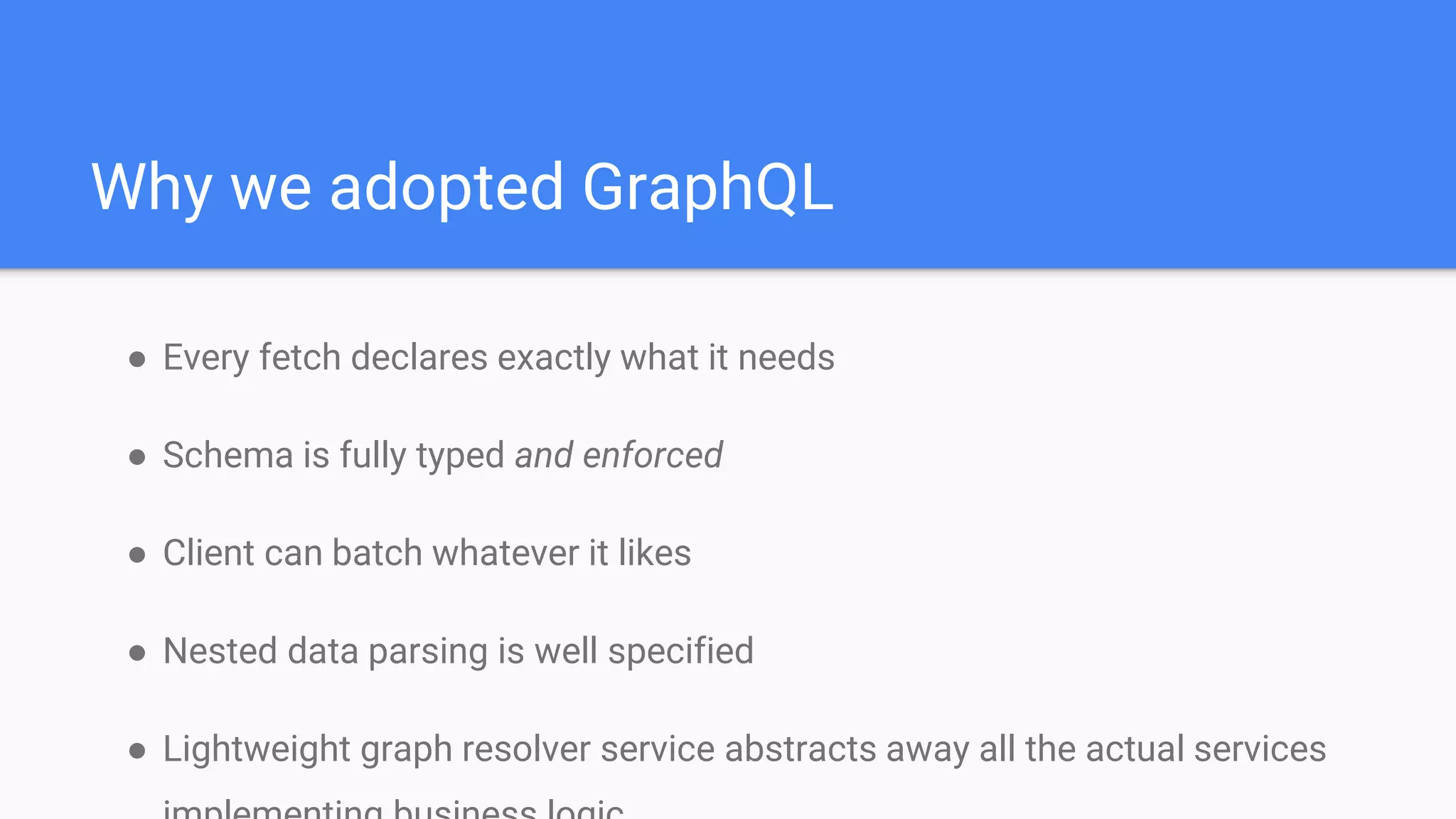● Every fetch declares exactly what it needs
● Schema is fully typed and enforced
● Client can batch whatever it likes
● Nested data parsing is well specified
● Lightweight graph resolver service abstracts away all the actual services
Why we adopted GraphQL
 