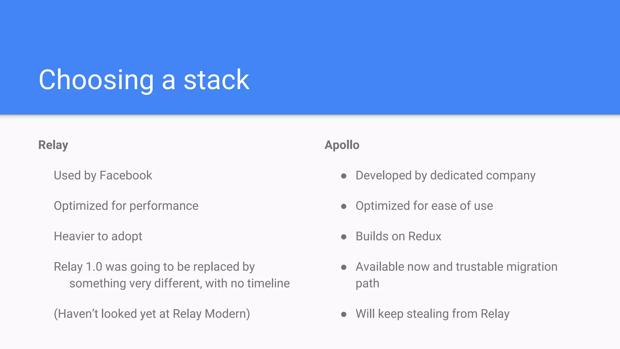 Apollo
● Developed by dedicated company
● Optimized for ease of use
● Builds on Redux
● Available now and trustable migration
path
● Will keep stealing from Relay
Choosing a stack
Relay
Used by Facebook
Optimized for performance
Heavier to adopt
Relay 1.0 was going to be replaced by
something very different, with no timeline
(Haven’t looked yet at Relay Modern)
 
