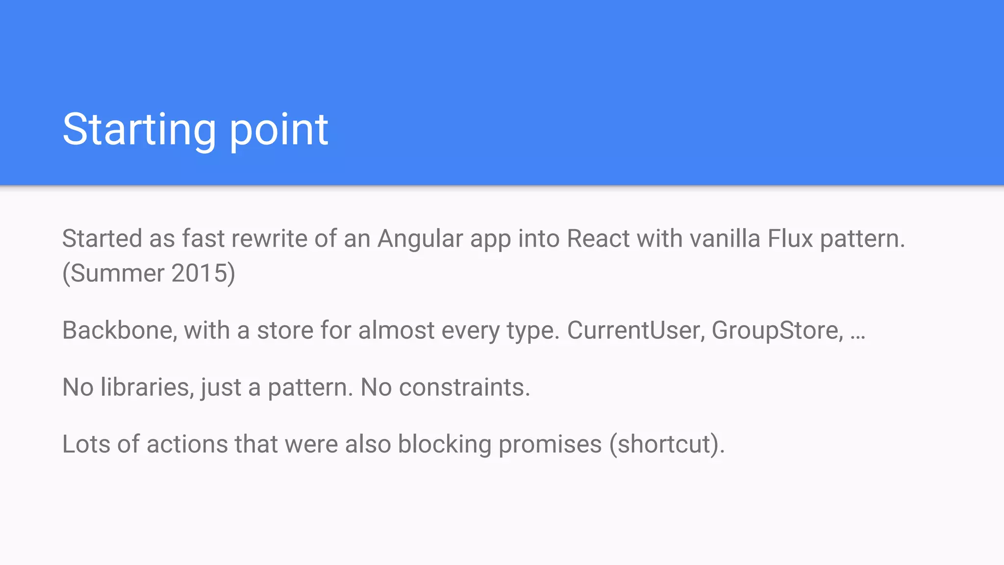 Started as fast rewrite of an Angular app into React with vanilla Flux pattern.
(Summer 2015)
Backbone, with a store for almost every type. CurrentUser, GroupStore, …
No libraries, just a pattern. No constraints.
Lots of actions that were also blocking promises (shortcut).
Starting point
 