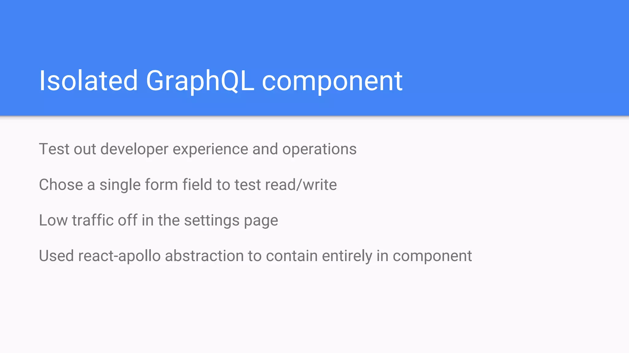 Isolated GraphQL component
Test out developer experience and operations
Chose a single form field to test read/write
Low traffic off in the settings page
Used react-apollo abstraction to contain entirely in component
 