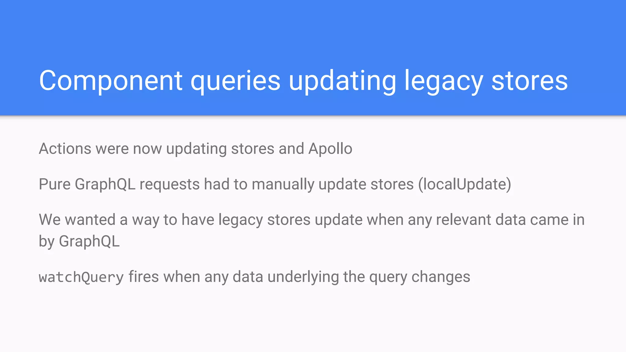 Component queries updating legacy stores
Actions were now updating stores and Apollo
Pure GraphQL requests had to manually update stores (localUpdate)
We wanted a way to have legacy stores update when any relevant data came in
by GraphQL
watchQuery fires when any data underlying the query changes
 