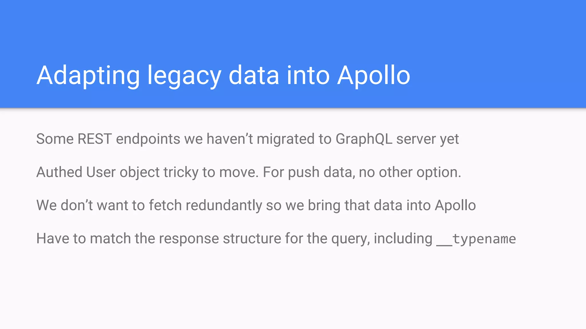 Some REST endpoints we haven’t migrated to GraphQL server yet
Authed User object tricky to move. For push data, no other option.
We don’t want to fetch redundantly so we bring that data into Apollo
Have to match the response structure for the query, including __typename
Adapting legacy data into Apollo
 