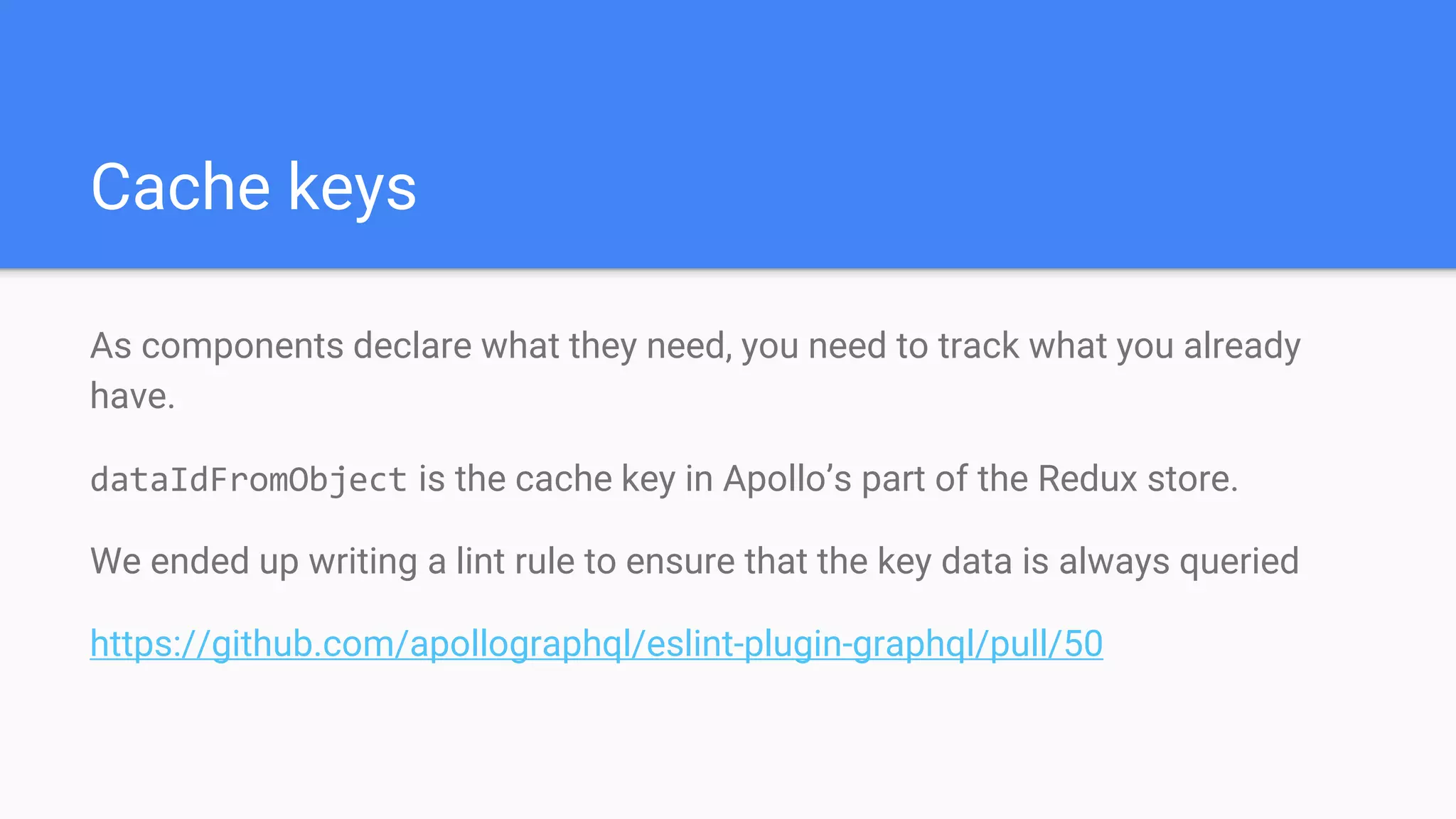 As components declare what they need, you need to track what you already
have.
dataIdFromObject is the cache key in Apollo’s part of the Redux store.
We ended up writing a lint rule to ensure that the key data is always queried
https://github.com/apollographql/eslint-plugin-graphql/pull/50
Cache keys
 