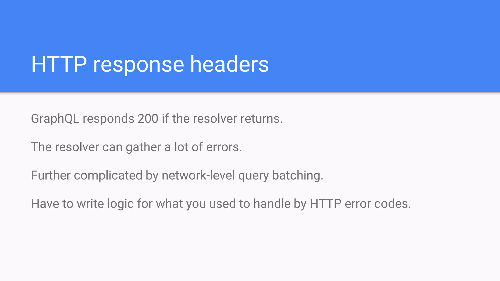 HTTP response headers
GraphQL responds 200 if the resolver returns.
The resolver can gather a lot of errors.
Further complicated by network-level query batching.
Have to write logic for what you used to handle by HTTP error codes.
 