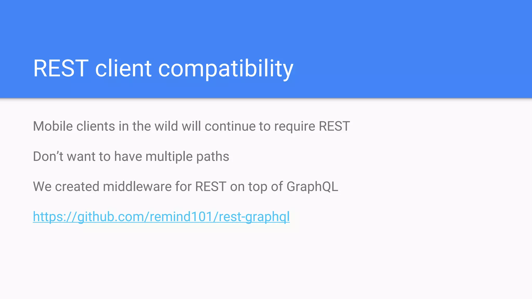 Mobile clients in the wild will continue to require REST
Don’t want to have multiple paths
We created middleware for REST on top of GraphQL
https://github.com/remind101/rest-graphql
REST client compatibility
 