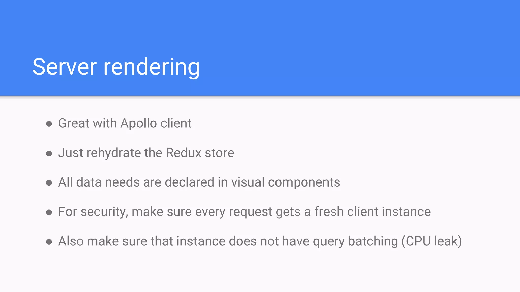 ● Great with Apollo client
● Just rehydrate the Redux store
● All data needs are declared in visual components
● For security, make sure every request gets a fresh client instance
● Also make sure that instance does not have query batching (CPU leak)
Server rendering
 