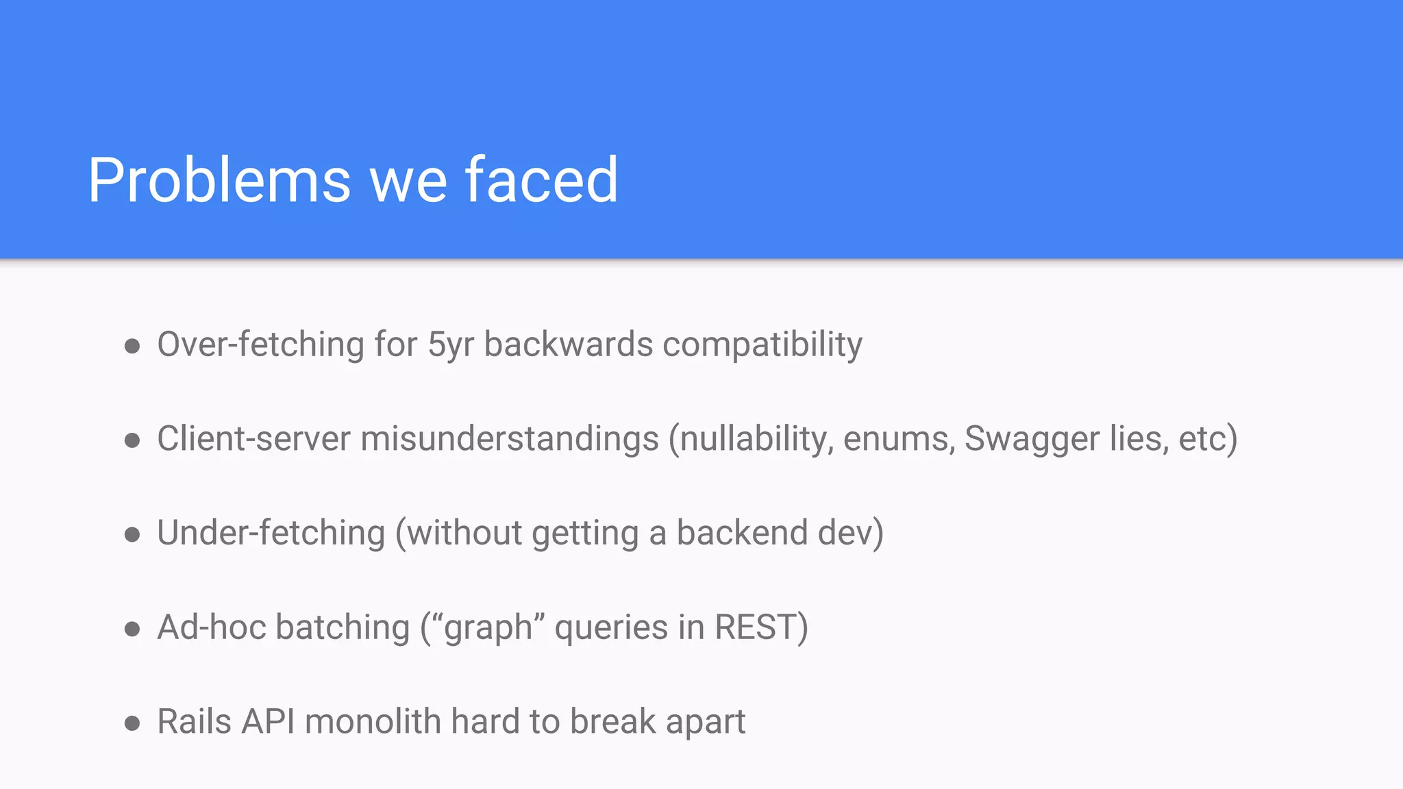 ● Over-fetching for 5yr backwards compatibility
● Client-server misunderstandings (nullability, enums, Swagger lies, etc)
● Under-fetching (without getting a backend dev)
● Ad-hoc batching (“graph” queries in REST)
● Rails API monolith hard to break apart
Problems we faced
 