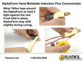 AlphaForm Hand Moldable Induction Flux Concentrator
Wrap Teflon tape around
the AlphaForm to hold it
tight against the coil.
If not held in place,
AlphaForm may shift
slightly during curing.




  Fluxtrol.com      1-248-393-2000
 