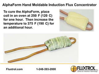 AlphaForm Hand Moldable Induction Flux Concentrator
To cure the AlphaForm, place
coil in an oven at 250 F (120 C)
for one hour. Then increase the
temperature to 375 F (190 C) for
an additional hour.




  Fluxtrol.com      1-248-393-2000
 