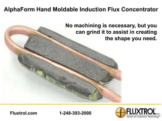 AlphaForm Hand Moldable Induction Flux Concentrator

                    No machining is necessary, but you
                       can grind it to assist in creating
                                   the shape you need.




  Fluxtrol.com    1-248-393-2000
 