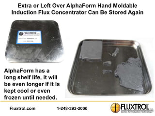 Extra or Left Over AlphaForm Hand Moldable
   Induction Flux Concentrator Can Be Stored Again




AlphaForm has a
long shelf life, it will
be even longer if it is
kept cool or even
frozen until needed.
  Fluxtrol.com        1-248-393-2000
 