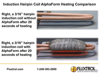 Induction Hairpin Coil AlphaForm Heating Comparison

Right, a 3/16” hairpin
induction coil without
AlphaForm after 20
seconds of heating




Right, a 3/16” hairpin
induction coil with
AlphaForm after 20
seconds of heating



   Fluxtrol.com          1-248-393-2000
 